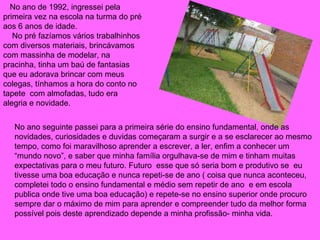 No ano de 1992, ingressei pela primeira vez na escola na turma do pré aos 6 anos de idade. No pré fazíamos vários trabalhinhos com diversos materiais, brincávamos com massinha de modelar, na pracinha, tinha um baú de fantasias que eu adorava brincar com meus colegas, tínhamos a hora do conto no tapete  com almofadas, tudo era alegria e novidade.  No ano seguinte passei para a primeira série do ensino fundamental, onde as novidades, curiosidades e duvidas começaram a surgir e a se esclarecer ao mesmo tempo, como foi maravilhoso aprender a escrever, a ler, enfim a conhecer um “mundo novo”, e saber que minha família orgulhava-se de mim e tinham muitas expectativas para o meu futuro. Futuro  esse que só seria bom e produtivo se  eu tivesse uma boa educação e nunca repeti-se de ano ( coisa que nunca aconteceu, completei todo o ensino fundamental e médio sem repetir de ano  e em escola publica onde tive uma boa educação) e repete-se no ensino superior onde procuro sempre dar o máximo de mim para aprender e compreender tudo da melhor forma possível pois deste aprendizado depende a minha profissão- minha vida. 