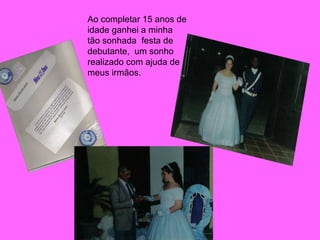 Ao completar 15 anos de idade ganhei a minha tão sonhada  festa de debutante,  um sonho realizado com ajuda de meus irmãos. 
