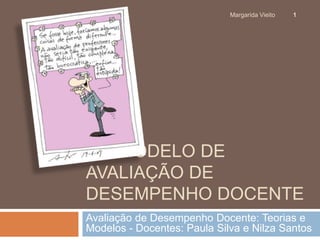 Margarida Vieito 1 
UM MODELO DE 
AVALIAÇÃO DE 
DESEMPENHO DOCENTE 
Avaliação de Desempenho Docente: Teorias e 
Modelos - Docentes: Paula Silva e Nilza Santos 
 
