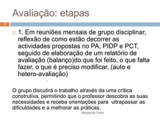 Avaliação: etapas 
 1. Em reuniões mensais de grupo disciplinar, 
reflexão de como estão decorrer as 
actividades propostas no PA, PIDP e PCT, 
seguido de elaboração de um relatório de 
avaliação (balanço)do que foi feito, o que falta 
fazer, o que é preciso modificar. (auto e 
hetero-avaliação) 
. 
O grupo discutirá o trabalho através da uma crítica 
construtiva, permitindo que o professor descobra as suas 
necessidades e receba orientações para ultrapassar as 
dificuldades e a melhorar as práticas. 
Margarida Vieito 
11 
 