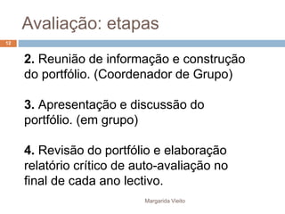 Avaliação: etapas 
2. Reunião de informação e construção 
do portfólio. (Coordenador de Grupo) 
3. Apresentação e discussão do 
portfólio. (em grupo) 
4. Revisão do portfólio e elaboração 
relatório crítico de auto-avaliação no 
final de cada ano lectivo. 
Margarida Vieito 
12 
 