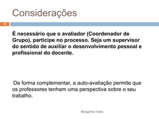 Considerações 
É necessário que o avaliador (Coordenador de 
Grupo), participe no processo. Seja um supervisor 
do sentido de auxiliar o desenvolvimento pessoal e 
profissional do docente. 
De forma complementar, a auto-avaliação permite que 
os professores tenham uma perspectiva sobre o seu 
trabalho. 
Margarida Vieito 
14 
 