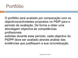Portfólio 
O portfólio será avaliado por comparação com os 
objectivos/actividades propostos no PIDP para o 
período de avaliação. De forma a obter uma 
abordagem objectiva às competências 
profissionais 
exibidas durante esse período, cada objectivo do 
PIDPP deve ser avaliado através análise das 
evidências que justifiquem a sua concretização. 
Margarida Vieito 
15 
 