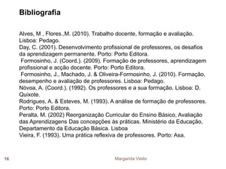 Bibliografia 
Alves, M , Flores.,M. (2010). Trabalho docente, formação e avaliação. 
Lisboa: Pedago. 
Day, C. (2001). Desenvolvimento profissional de professores, os desafios 
da aprendizagem permanente. Porto: Porto Editora. 
Formosinho, J. (Coord.). (2009). Formação de professores, aprendizagem 
profissional e acção docente. Porto: Porto Editora. 
Formosinho, J., Machado, J. & Oliveira-Formosinho, J. (2010). Formação, 
desempenho e avaliação de professores. Lisboa: Pedago. 
Nóvoa, A. (Coord.). (1992). Os professores e a sua formação. Lisboa: D. 
Quixote. 
Rodrigues, A. & Esteves, M. (1993). A análise de formação de professores. 
Porto: Porto Editora. 
Peralta, M. (2002) Reorganização Curricular do Ensino Básico, Avaliação 
das Aprendizagens Das concepções às práticas. Ministério da Educação, 
Departamento da Educação Básica. Lisboa 
Vieira, F. (1993). Uma prática reflexiva de professores. Porto: Asa. 
16 Margarida Vieito 

