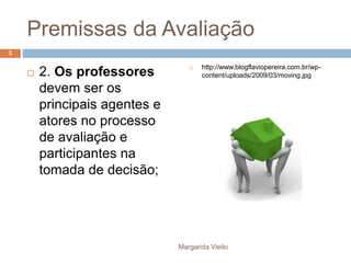 Premissas da Avaliação 
 2. Os professores 
devem ser os 
principais agentes e 
atores no processo 
de avaliação e 
participantes na 
tomada de decisão; 
 http://www.blogflaviopereira.com.br/wp-content/ 
uploads/2009/03/moving.jpg 
Margarida Vieito 
3 
 