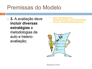 Premissas do Modelo 
 3. A avaliação deve 
incluir diversas 
estratégias e 
metodologias de 
auto e hetero-avaliação; 
 http://1.bp.blogspot.com/- 
NhVKgekbsIE/Tekbo_HWP3I/AAAAAAAA 
APo/sdv_ek0u8VQ/s1600/avaliacao.gif 
Margarida Vieito 
4 
 