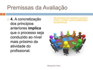 Premissas da Avaliação 
 4. A concretização 
dos princípios 
anteriores implica 
que o processo seja 
conduzido ao nível 
mais próximo da 
atividade do 
profissional. 
 http://blogsferas.files.wordpress.com/2011/ 
07/400_f_5225661_px9bominga6t2r5fldf4x 
dyqradac6ws.jpg 
Margarida Vieito 
5 
 