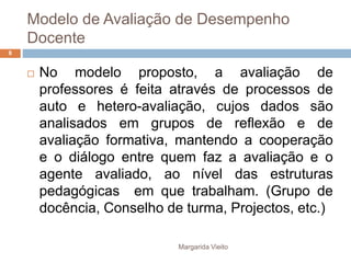 Modelo de Avaliação de Desempenho 
Docente 
 No modelo proposto, a avaliação de 
professores é feita através de processos de 
auto e hetero-avaliação, cujos dados são 
analisados em grupos de reflexão e de 
avaliação formativa, mantendo a cooperação 
e o diálogo entre quem faz a avaliação e o 
agente avaliado, ao nível das estruturas 
pedagógicas em que trabalham. (Grupo de 
docência, Conselho de turma, Projectos, etc.) 
Margarida Vieito 
8 
 
