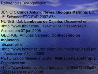 Referências Bibliográficas: JÚNIOR, Carlos Antonio Neves.  Biologia Marinha.  Ed. 1ª. Salvador:FTC EaD 2007 87p.  NUNES, Dal . Lambetas de Cajaiba.  Disponível em: <http://www.flickr.com/...124212374/in/set-99142/> Acesso em:07.jun.2008 GEORGE, Antunes Carneiro.  Conhecendo os moluscos disponível em: <http://www.biotemas.ufsc.br/pdf/volume201/p81a89.pdf - .  Acesso em 08.jun.2008.  NETO,Eraldo Medeiros Costa.  Molusco na zooterapia . Disponível em: <http://www.biotemasufsc.br/pdf/volume193/071a78pdf>. Acesso em 08.jun.2008. 