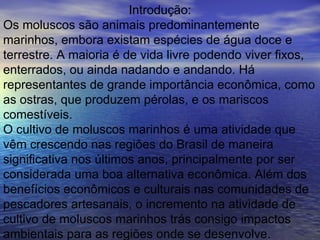 Introdução: Os moluscos são animais predominantemente marinhos, embora existam espécies de água doce e terrestre. A maioria é de vida livre podendo viver fixos, enterrados, ou ainda nadando e andando. Há representantes de grande importância econômica, como as ostras, que produzem pérolas, e os mariscos comestíveis. O cultivo de moluscos marinhos é uma atividade que vêm crescendo nas regiões do Brasil de maneira significativa nos últimos anos, principalmente por ser considerada uma boa alternativa econômica. Além dos benefícios econômicos e culturais nas comunidades de pescadores artesanais, o incremento na atividade de cultivo de moluscos marinhos trás consigo impactos ambientais para as regiões onde se desenvolve.  