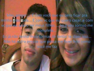 Meu amoor ... É com você que eu qero ficar pra
minha vida toda... É com vc que eu quero casar..e com
vc que eu quero ter meus filhos ... So o seu sorriso me
                      completa...
 Eu já não tenho mais formas de tentar te dizer isso...
  Não há outra pessoa que possa me fazer feliz como
                      você me faz
 