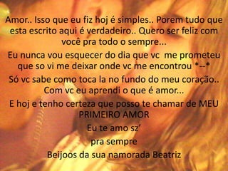 Amor.. Isso que eu fiz hoj é simples.. Porem tudo que
 esta escrito aqui é verdadeiro.. Quero ser feliz com
               você pra todo o sempre...
Eu nunca vou esquecer do dia que vc me prometeu
   que so vi me deixar onde vc me encontrou *--*
 Só vc sabe como toca la no fundo do meu coração..
          Com vc eu aprendi o que é amor...
 E hoj e tenho certeza que posso te chamar de MEU
                   PRIMEIRO AMOR
                     Eu te amo sz’
                      pra sempre
           Beijoos da sua namorada Beatriz
 