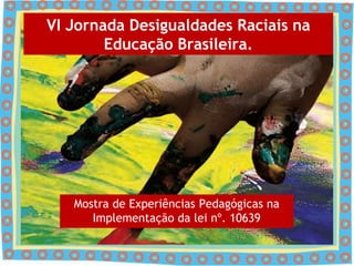 VI Jornada Desigualdades Raciais na
        Educação Brasileira.




   Mostra de Experiências Pedagógicas na
      Implementação da lei nº. 10639
 