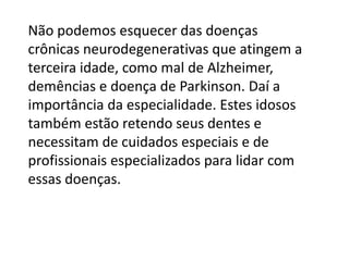 Não podemos esquecer das doenças
crônicas neurodegenerativas que atingem a
terceira idade, como mal de Alzheimer,
demências e doença de Parkinson. Daí a
importância da especialidade. Estes idosos
também estão retendo seus dentes e
necessitam de cuidados especiais e de
profissionais especializados para lidar com
essas doenças.

 