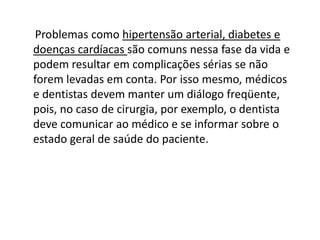 Problemas como hipertensão arterial, diabetes e
doenças cardíacas são comuns nessa fase da vida e
podem resultar em complicações sérias se não
forem levadas em conta. Por isso mesmo, médicos
e dentistas devem manter um diálogo freqüente,
pois, no caso de cirurgia, por exemplo, o dentista
deve comunicar ao médico e se informar sobre o
estado geral de saúde do paciente.

 