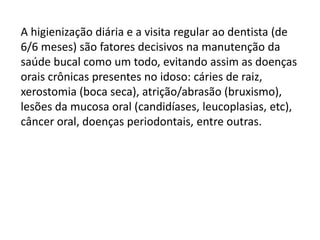 A higienização diária e a visita regular ao dentista (de
6/6 meses) são fatores decisivos na manutenção da
saúde bucal como um todo, evitando assim as doenças
orais crônicas presentes no idoso: cáries de raiz,
xerostomia (boca seca), atrição/abrasão (bruxismo),
lesões da mucosa oral (candidíases, leucoplasias, etc),
câncer oral, doenças periodontais, entre outras.

 