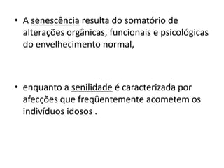• A senescência resulta do somatório de
alterações orgânicas, funcionais e psicológicas
do envelhecimento normal,

• enquanto a senilidade é caracterizada por
afecções que freqüentemente acometem os
indivíduos idosos .

 