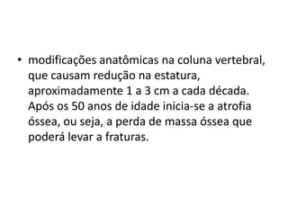 • modificações anatômicas na coluna vertebral,
que causam redução na estatura,
aproximadamente 1 a 3 cm a cada década.
Após os 50 anos de idade inicia-se a atrofia
óssea, ou seja, a perda de massa óssea que
poderá levar a fraturas.

 