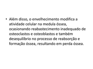 • Além disso, o envelhecimento modifica a
atividade celular na medula óssea,
ocasionando reabastecimento inadequado de
osteoclastos e osteoblastos e também
desequilíbrio no processo de reabsorção e
formação óssea, resultando em perda óssea.

 