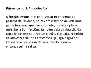 Diferença no S. Imunológico
A função imune, que pode variar muito entre as
pessoas de 3ª idade, sofre com o tempo de vida uma
perda funcional que compromete, por exemplo, a
resistência às infecções, também pela diminuição da
capacidade reprodutiva das células T, criadas no início
da adolescência. Nos anticorpos IgG, IgA e IgM dos
idosos observa-se um decréscimo do número
encontrável na saliva.

 