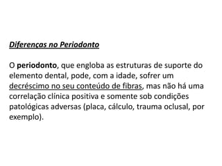 Diferenças no Periodonto
O periodonto, que engloba as estruturas de suporte do
elemento dental, pode, com a idade, sofrer um
decréscimo no seu conteúdo de fibras, mas não há uma
correlação clínica positiva e somente sob condições
patológicas adversas (placa, cálculo, trauma oclusal, por
exemplo).

 