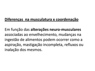 Diferenças na musculatura x coordenação
Em função das alterações neuro-musculares
associadas ao envelhecimento, mudanças na
ingestão de alimentos podem ocorrer como a
aspiração, mastigação incompleta, refluxos ou
inalação dos mesmos.

 