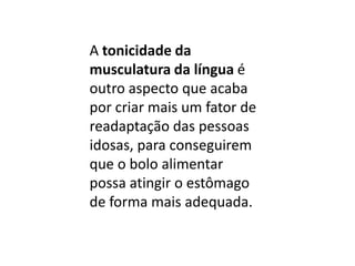 A tonicidade da
musculatura da língua é
outro aspecto que acaba
por criar mais um fator de
readaptação das pessoas
idosas, para conseguirem
que o bolo alimentar
possa atingir o estômago
de forma mais adequada.

 