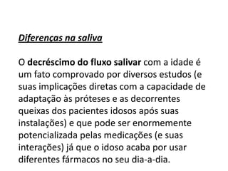 Diferenças na saliva
O decréscimo do fluxo salivar com a idade é
um fato comprovado por diversos estudos (e
suas implicações diretas com a capacidade de
adaptação às próteses e as decorrentes
queixas dos pacientes idosos após suas
instalações) e que pode ser enormemente
potencializada pelas medicações (e suas
interações) já que o idoso acaba por usar
diferentes fármacos no seu dia-a-dia.

 