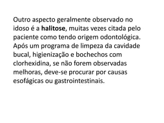 Outro aspecto geralmente observado no
idoso é a halitose, muitas vezes citada pelo
paciente como tendo origem odontológica.
Após um programa de limpeza da cavidade
bucal, higienização e bochechos com
clorhexidina, se não forem observadas
melhoras, deve-se procurar por causas
esofágicas ou gastrointestinais.

 