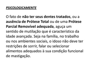 PSICOLOGICAMENTE

O fato de não ter seus dentes tratados, ou a
ausência de Prótese Total ou de uma Prótese
Parcial Removível adequada, aguça um
sentido de mutilação que é característico da
idade avançada. Seja na família, no trabalho
ou nos ambientes sociais, o idoso não deve ter
restrições de sorrir, falar ou selecionar
alimentos adequados à sua condição funcional
de mastigação.

 