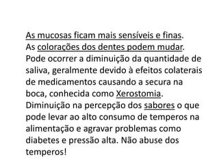 As mucosas ficam mais sensíveis e finas.
As colorações dos dentes podem mudar.
Pode ocorrer a diminuição da quantidade de
saliva, geralmente devido à efeitos colaterais
de medicamentos causando a secura na
boca, conhecida como Xerostomia.
Diminuição na percepção dos sabores o que
pode levar ao alto consumo de temperos na
alimentação e agravar problemas como
diabetes e pressão alta. Não abuse dos
temperos!

 