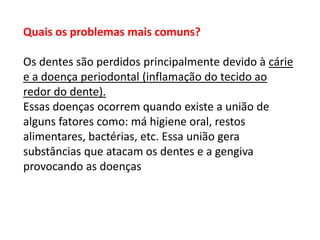Quais os problemas mais comuns?

Os dentes são perdidos principalmente devido à cárie
e a doença periodontal (inflamação do tecido ao
redor do dente).
Essas doenças ocorrem quando existe a união de
alguns fatores como: má higiene oral, restos
alimentares, bactérias, etc. Essa união gera
substâncias que atacam os dentes e a gengiva
provocando as doenças

 