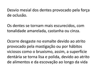 Desvio mesial dos dentes provocado pela força
de oclusão.
Os dentes se tornam mais escurecidos, com
tonalidade amarelada, castanha ou cinza.
Ocorre desgaste no esmalte devido ao atrito
provocado pela mastigação ou por hábitos
viciosos como o bruxismo, assim, a superfície
dentária se torna lisa e polida, devido ao atrito
de alimentos e da escovação ao longo da vida

 