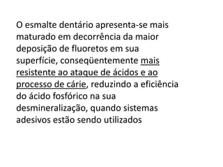 O esmalte dentário apresenta-se mais
maturado em decorrência da maior
deposição de fluoretos em sua
superfície, conseqüentemente mais
resistente ao ataque de ácidos e ao
processo de cárie, reduzindo a eficiência
do ácido fosfórico na sua
desmineralização, quando sistemas
adesivos estão sendo utilizados

 