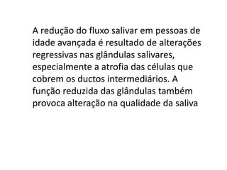 A redução do fluxo salivar em pessoas de
idade avançada é resultado de alterações
regressivas nas glândulas salivares,
especialmente a atrofia das células que
cobrem os ductos intermediários. A
função reduzida das glândulas também
provoca alteração na qualidade da saliva

 