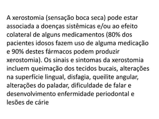 A xerostomia (sensação boca seca) pode estar
associada a doenças sistêmicas e/ou ao efeito
colateral de alguns medicamentos (80% dos
pacientes idosos fazem uso de alguma medicação
e 90% destes fármacos podem produzir
xerostomia). Os sinais e sintomas da xerostomia
incluem queimação dos tecidos bucais, alterações
na superfície lingual, disfagia, queilite angular,
alterações do paladar, dificuldade de falar e
desenvolvimento enfermidade periodontal e
lesões de cárie

 