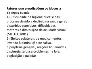 Fatores que presdispõem os idosos a
doenças bucais
1) Dificuldade de higiene bucal e das
próteses devido a declínio na saúde geral,
distúrbios cognitivos, dificuldades
motoras e diminuição da acuidade visual
(MELLO, 2001).
2) Efeitos colaterais de medicamentos
levando à diminuição de saliva,
hiperplasia gengival, reações liquenóides,
discinesia tardia e problemas na fala,
deglutição e paladar

 