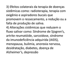 3) Efeitos colaterais da terapia de doenças
sistêmicas como: radioterapia, terapia com
oxigênio e aspiradores bucais que
promovem o ressecamento, a redução ou a
falta de produção de saliva.
4) Alterações sistêmicas que reduzem o
fluxo salivar como: Síndrome de Sjogren’s,
artrite reumatóide, sarcoidose, síndrome
da imunodeficiência adquirida (AIDS),
menopausa, bulimia, anorexia nervosa,
desidratação, diabetes, doença de
Alzheimer’s, depressão

 
