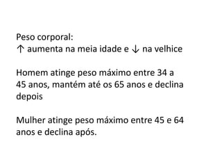 Peso corporal:
↑ aumenta na meia idade e ↓ na velhice
Homem atinge peso máximo entre 34 a
45 anos, mantém até os 65 anos e declina
depois

Mulher atinge peso máximo entre 45 e 64
anos e declina após.

 