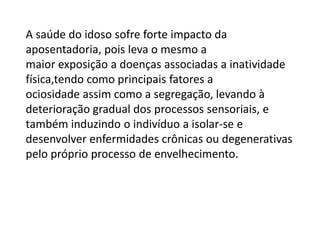 A saúde do idoso sofre forte impacto da
aposentadoria, pois leva o mesmo a
maior exposição a doenças associadas a inatividade
física,tendo como principais fatores a
ociosidade assim como a segregação, levando à
deterioração gradual dos processos sensoriais, e
também induzindo o indivíduo a isolar-se e
desenvolver enfermidades crônicas ou degenerativas
pelo próprio processo de envelhecimento.

 