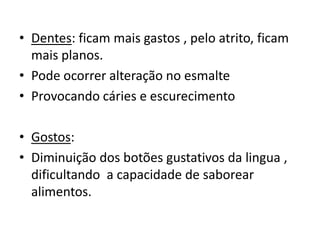 • Dentes: ficam mais gastos , pelo atrito, ficam
mais planos.
• Pode ocorrer alteração no esmalte
• Provocando cáries e escurecimento

• Gostos:
• Diminuição dos botões gustativos da lingua ,
dificultando a capacidade de saborear
alimentos.

 