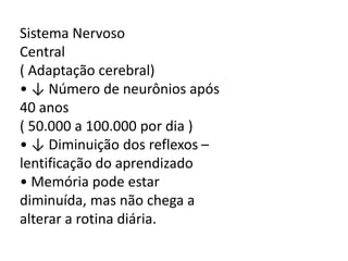 Sistema Nervoso
Central
( Adaptação cerebral)
• ↓ Número de neurônios após
40 anos
( 50.000 a 100.000 por dia )
• ↓ Diminuição dos reflexos –
lentificação do aprendizado
• Memória pode estar
diminuída, mas não chega a
alterar a rotina diária.

 