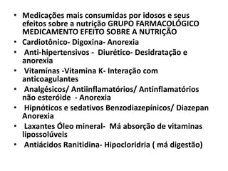 • Medicações mais consumidas por idosos e seus
efeitos sobre a nutrição GRUPO FARMACOLÓGICO
MEDICAMENTO EFEITO SOBRE A NUTRIÇÃO
• Cardiotônico- Digoxina- Anorexia
• Anti-hipertensivos - Diurético- Desidratação e
anorexia
• Vitamínas -Vitamina K- Interação com
anticoagulantes
• Analgésicos/ Antiinflamatórios/ Antinflamatórios
não esteróide - Anorexia
• Hipnóticos e sedativos Benzodiazepínicos/ Diazepan
Anorexia
• Laxantes Óleo mineral- Má absorção de vitaminas
lipossolúveis
• Antiácidos Ranitidina- Hipocloridria ( má digestão)

 