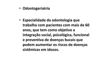 • Odontogeriatria
• Especialidade da odontologia que
trabalha com pacientes com mais de 60
anos, que tem como objetivo a
integração social, psicológica, funcional
e preventiva de doenças bucais que
podem aumentar os riscos de doenças
sistêmicas em idosos.

 