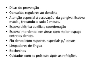 • Dicas de prevenção
• Consultas regulares ao dentista
• Atenção especial á escovação da gengiva. Escova
macia , trocando a cada 2 meses.
• Escova elétrica auxilia a coordenação
• Escova interdental em áreas com maior espaço
entre os dentes.
• Fio dental com suporte, especiais p/ idosos
• Limpadores de língua
• Bochechos
• Cuidados com as próteses ápós as refeições.

 