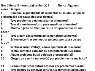 Nos últimos 3 meses o(a) senhor(a) ?
Nunca Algumas
vezes Sempre
1
Diminuiu a quantidade de alimentos ou mudou o tipo de
alimentação por causa dos seus dentes?
2
Teve problemas para mastigar os alimentos?
3
Teve dor ou desconforto para engolir os alimentos?
4
Mudou o jeito de falar por causa dos problemas de sua
boca?
5
Teve algum desconforto ao comer algum alimento?
6
Evitou encontrar com outras pessoas por causa de sua
boca?
7
Sentiu-se insatisfeito(a) com a aparência de sua boca?
8
Tomou remédio para dor ou desconforto de sua boca?
9
Algum problema bucal o deixou preocupado(a)?
10
Chegou a se sentir nervoso(a) por problemas na sua boca?

11
12

Evitou comer com outras pessoas por problemas bucais?
Teve dentes ou gengivas sensíveis a alimentos ou líquidos

 