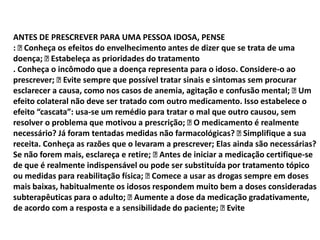 ANTES DE PRESCREVER PARA UMA PESSOA IDOSA, PENSE
:
Conheça os efeitos do envelhecimento antes de dizer que se trata de uma
doença; 
Estabeleça as prioridades do tratamento
. Conheça o incômodo que a doença representa para o idoso. Considere-o ao
prescrever; 
Evite sempre que possível tratar sinais e sintomas sem procurar
esclarecer a causa, como nos casos de anemia, agitação e confusão mental; 
Um
efeito colateral não deve ser tratado com outro medicamento. Isso estabelece o
efeito “cascata”: usa-se um remédio para tratar o mal que outro causou, sem
resolver o problema que motivou a prescrição;  medicamento é realmente
O
necessário? Já foram tentadas medidas não farmacológicas? 
Simplifique a sua
receita. Conheça as razões que o levaram a prescrever; Elas ainda são necessárias?
Se não forem mais, esclareça e retire; 
Antes de iniciar a medicação certifique-se
de que é realmente indispensável ou pode ser substituída por tratamento tópico
ou medidas para reabilitação física; 
Comece a usar as drogas sempre em doses
mais baixas, habitualmente os idosos respondem muito bem a doses consideradas
subterapêuticas para o adulto; 
Aumente a dose da medicação gradativamente,
de acordo com a resposta e a sensibilidade do paciente; 
Evite

 