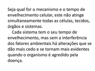 Seja qual for o mecanismo e o tempo de
envelhecimento celular, este não atinge
simultaneamente todas as células, tecidos,
órgãos e sistemas.
Cada sistema tem o seu tempo de
envelhecimento, mas sem a interferência
dos fatores ambientais há alterações que se
dão mais cedo e se tornam mais evidentes
quando o organismo é agredido pela
doença.

 