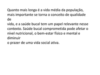 Quanto mais longa é a vida média da população,
mais importante se torna o conceito de qualidade
de
vida, e a saúde bucal tem um papel relevante nesse
contexto. Saúde bucal comprometida pode afetar o
nível nutricional, o bem-estar físico e mental e
diminuir
o prazer de uma vida social ativa.

 