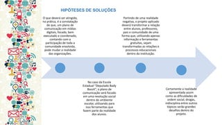 O que deverá ser atingido, na prática, é a constatação de que, um plano de comunicação em mídias digitais, focado, bem executado e coordenado, contando com a participação de toda a comunidade envolvida, pode mudar a realidade das organizações. 
No caso da Escola Estadual “Deputado Bady Bassit”, o plano de comunicação será focado em uma revolução social dentro do ambiente escolar, utilizando para isso ferramentas que fazem parte da realidade dos alunos. 
Partindo de uma realidade negativa, o projeto aplicado deverá transformar a relação entre alunos, professores, pais e comunidade de uma forma que, utilizando apenas informação e ferramentas gratuitas, sejam transformadas as relações e processos educacionais dentro da instituição. 
Certamente a realidade apresentada assim como as dificuldades de ordem social, drogas, indisciplina entre outros tópicos serão grandes desafios dentro do projeto. 
HIPÓTESES DE SOLUÇÕES  